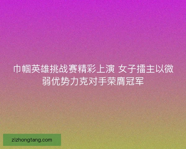 巾帼英雄挑战赛精彩上演 女子擂主以微弱优势力克对手荣膺冠军
